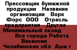 Прессовщик бумажной продукции › Название организации ­ Ворк Форс, ООО › Отрасль предприятия ­ Другое › Минимальный оклад ­ 27 000 - Все города Работа » Вакансии   . Челябинская обл.,Аша г.